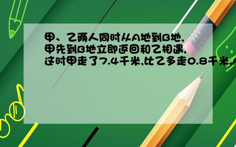 甲、乙两人同时从A地到B地,甲先到B地立即返回和乙相遇,这时甲走了7.4千米,比乙多走0.8千米,A、B两地相距多少千米