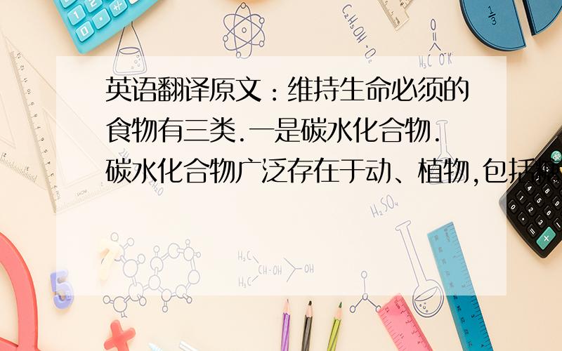 英语翻译原文：维持生命必须的食物有三类.一是碳水化合物.碳水化合物广泛存在于动、植物,包括糖、淀粉及纤维分子（cellu