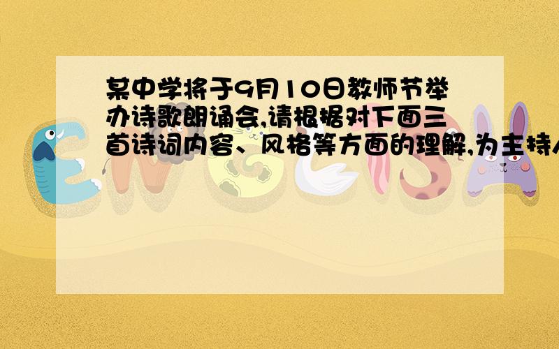 某中学将于9月10日教师节举办诗歌朗诵会,请根据对下面三首诗词内容、风格等方面的理解,为主持人报幕设计衔接语.（每段不超