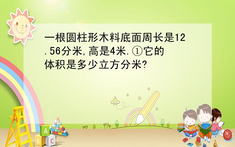 一根圆柱形木料底面周长是12.56分米,高是4米.①它的体积是多少立方分米?