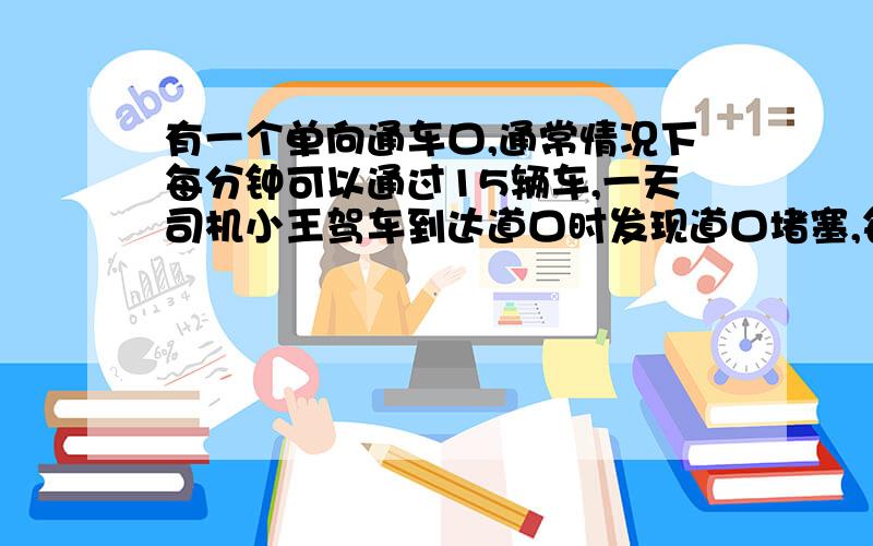 有一个单向通车口,通常情况下每分钟可以通过15辆车,一天司机小王驾车到达道口时发现道口堵塞,每分钟只能通过3辆车,此时前