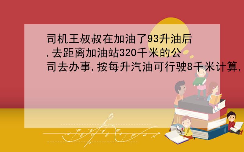 司机王叔叔在加油了93升油后,去距离加油站320千米的公司去办事,按每升汽油可行驶8千米计算,