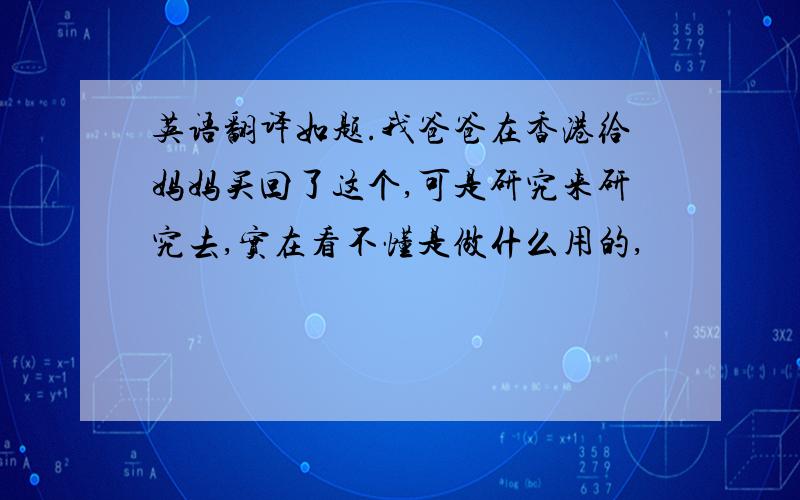 英语翻译如题.我爸爸在香港给妈妈买回了这个,可是研究来研究去,实在看不懂是做什么用的,