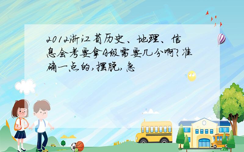 2012浙江省历史、地理、信息会考要拿A级需要几分啊?准确一点的,摆脱,急