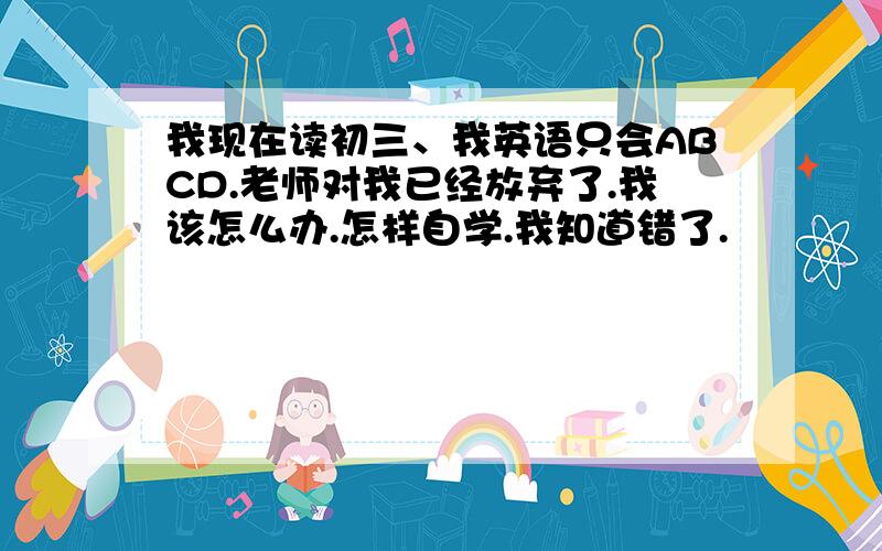 我现在读初三、我英语只会ABCD.老师对我已经放弃了.我该怎么办.怎样自学.我知道错了.