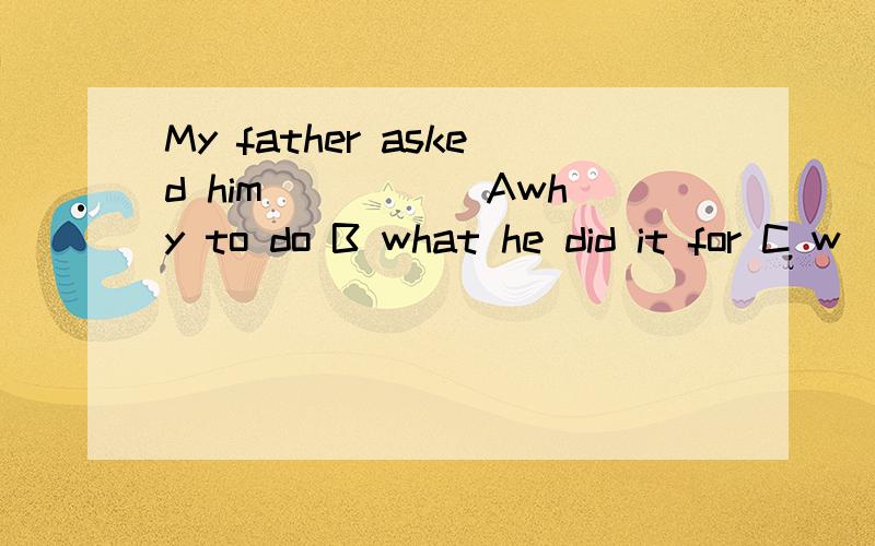 My father asked him_____ Awhy to do B what he did it for C w