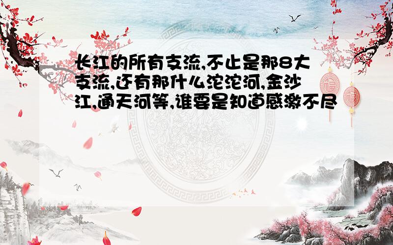 长江的所有支流,不止是那8大支流,还有那什么沱沱河,金沙江,通天河等,谁要是知道感激不尽