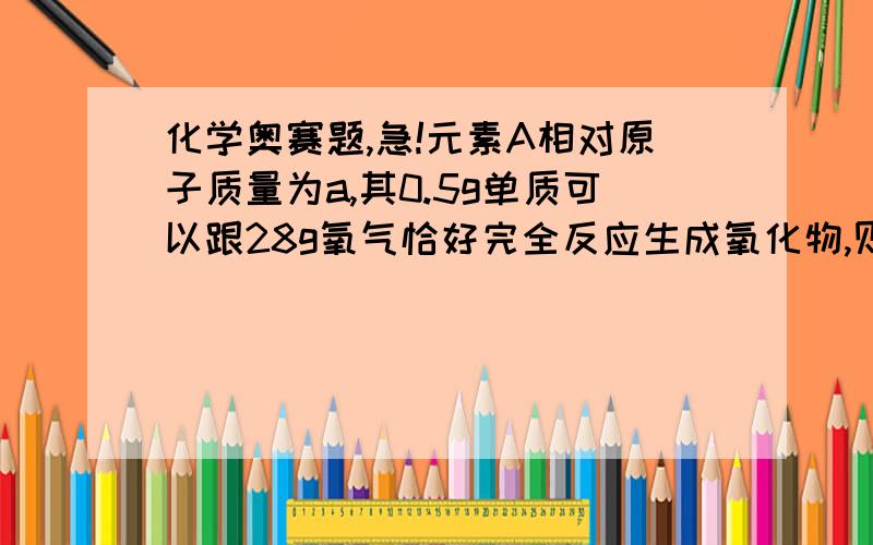 化学奥赛题,急!元素A相对原子质量为a,其0.5g单质可以跟28g氧气恰好完全反应生成氧化物,则该氧化物化学式是（ ）w