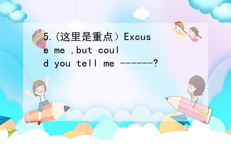 5.(这里是重点）Excuse me ,but could you tell me ------?