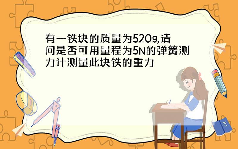 有一铁块的质量为520g,请问是否可用量程为5N的弹簧测力计测量此块铁的重力