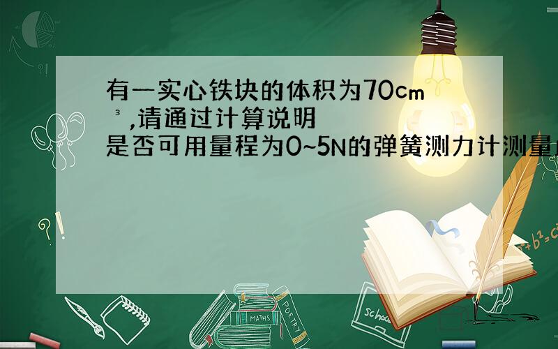 有一实心铁块的体积为70cm³,请通过计算说明是否可用量程为0~5N的弹簧测力计测量此铁块的重力