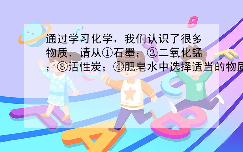 通过学习化学，我们认识了很多物质．请从①石墨；②二氧化锰；③活性炭；④肥皂水中选择适当的物质填空（填序号），回答：