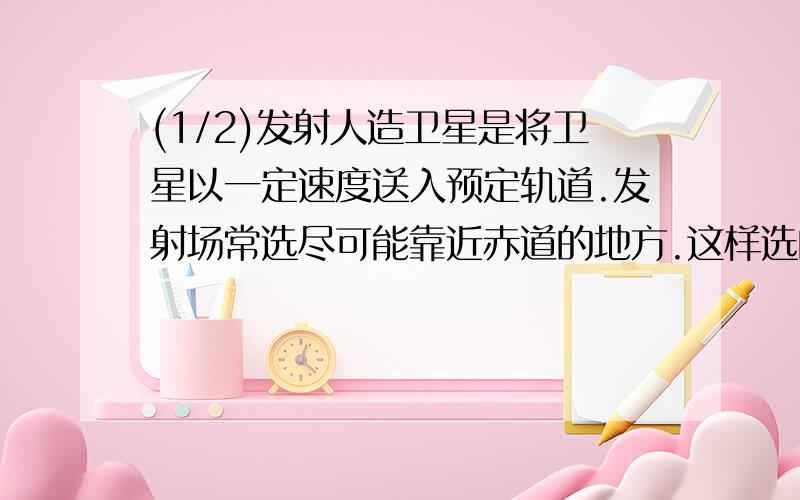 (1/2)发射人造卫星是将卫星以一定速度送入预定轨道.发射场常选尽可能靠近赤道的地方.这样选的优点是(...