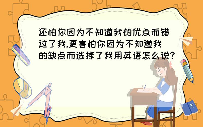 还怕你因为不知道我的优点而错过了我,更害怕你因为不知道我的缺点而选择了我用英语怎么说?