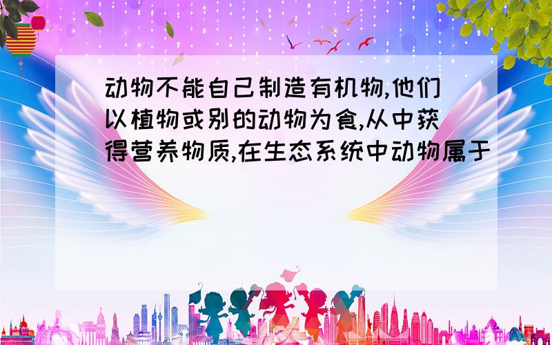 动物不能自己制造有机物,他们以植物或别的动物为食,从中获得营养物质,在生态系统中动物属于________?