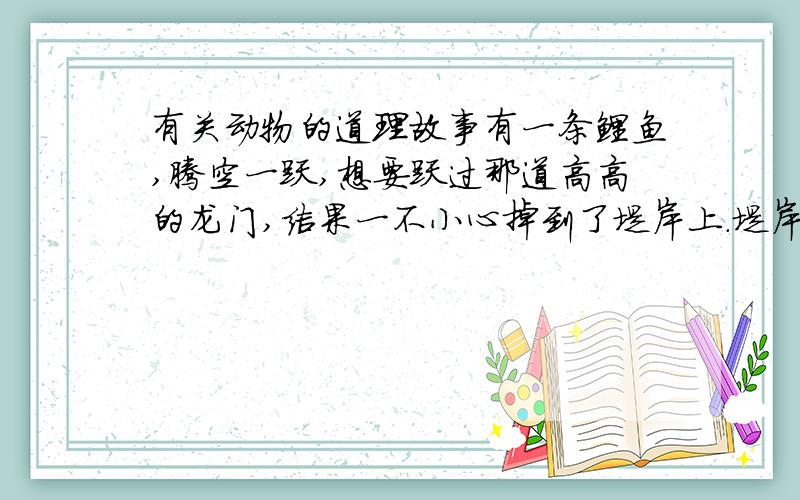 有关动物的道理故事有一条鲤鱼,腾空一跃,想要跃过那道高高的龙门,结果一不小心掉到了堤岸上.堤岸上落满了枯叶,鲤鱼蹦跳着往