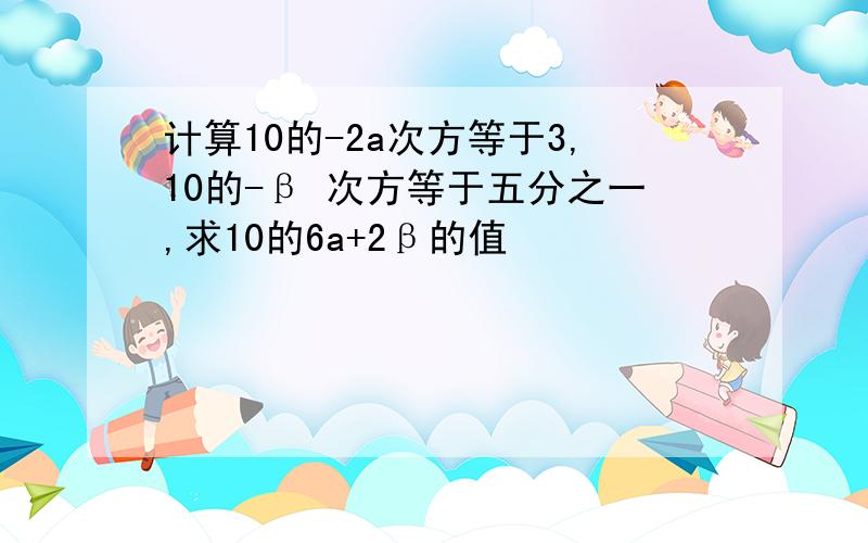 计算10的-2a次方等于3,10的-β 次方等于五分之一,求10的6a+2β的值