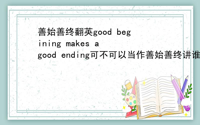 善始善终翻英good begining makes a good ending可不可以当作善始善终讲谁能告诉我一些英语名