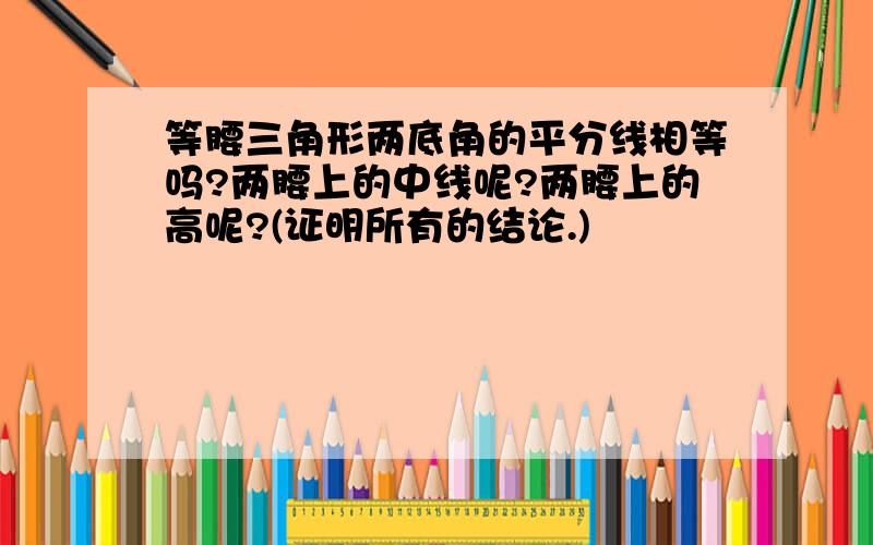 等腰三角形两底角的平分线相等吗?两腰上的中线呢?两腰上的高呢?(证明所有的结论.)