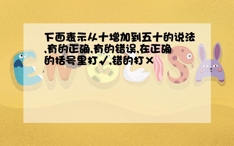 下面表示从十增加到五十的说法,有的正确,有的错误,在正确的括号里打√,错的打×