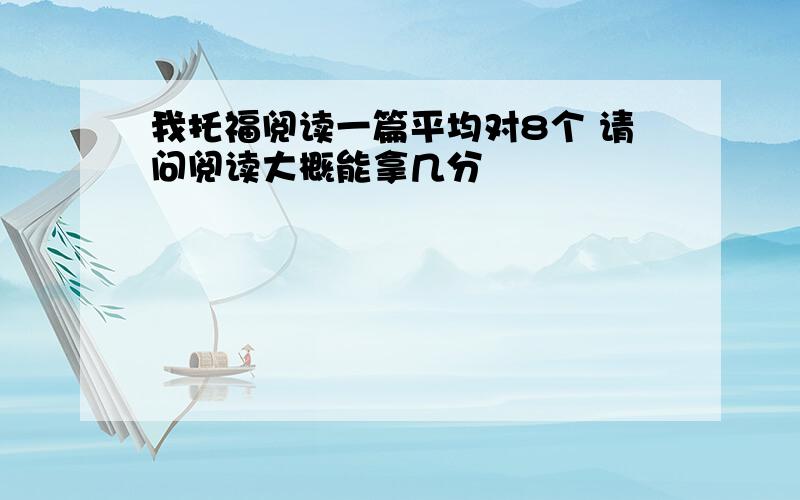 我托福阅读一篇平均对8个 请问阅读大概能拿几分