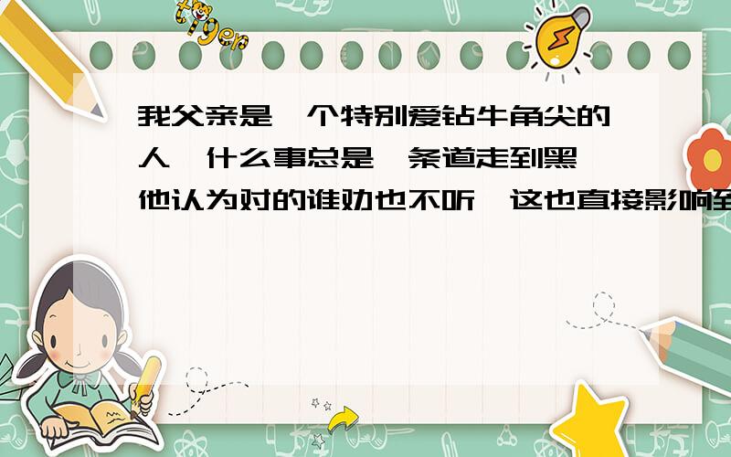 我父亲是一个特别爱钻牛角尖的人,什么事总是一条道走到黑,他认为对的谁劝也不听,这也直接影响到我.所以我也爱钻牛角尖了,真