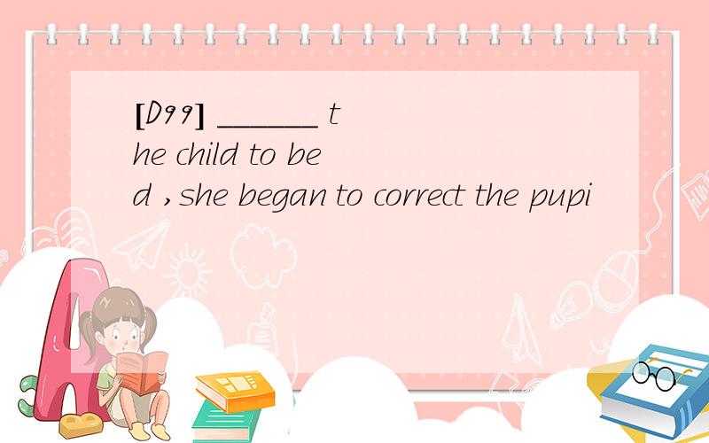 [D99] ______ the child to bed ,she began to correct the pupi