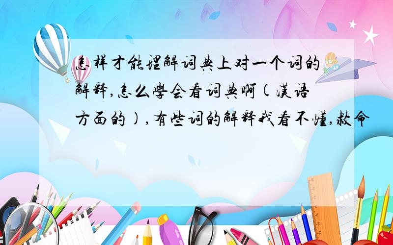 怎样才能理解词典上对一个词的解释,怎么学会看词典啊(汉语方面的),有些词的解释我看不懂,救命