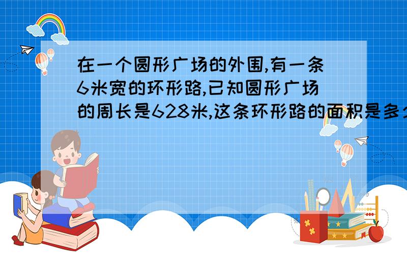 在一个圆形广场的外围,有一条6米宽的环形路,已知圆形广场的周长是628米,这条环形路的面积是多少平方米