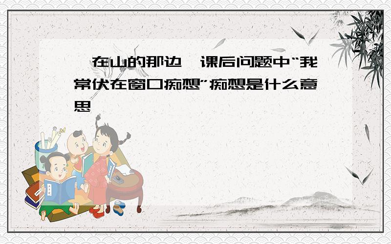 《在山的那边》课后问题中“我常伏在窗口痴想”痴想是什么意思