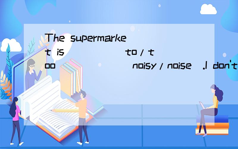 The supermarket is ____(to/too)_____(noisy/noise).I don't li