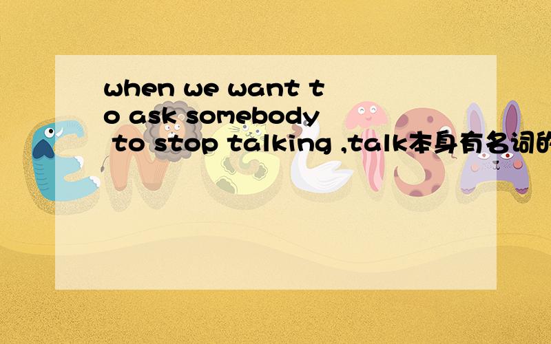 when we want to ask somebody to stop talking ,talk本身有名词的意思,为