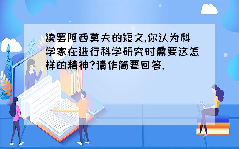 读罢阿西莫夫的短文,你认为科学家在进行科学研究时需要这怎样的精神?请作简要回答.