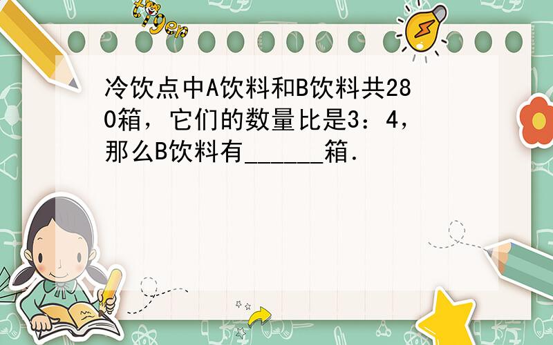 冷饮点中A饮料和B饮料共280箱，它们的数量比是3：4，那么B饮料有______箱．