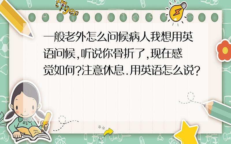 一般老外怎么问候病人我想用英语问候,听说你骨折了,现在感觉如何?注意休息.用英语怎么说?