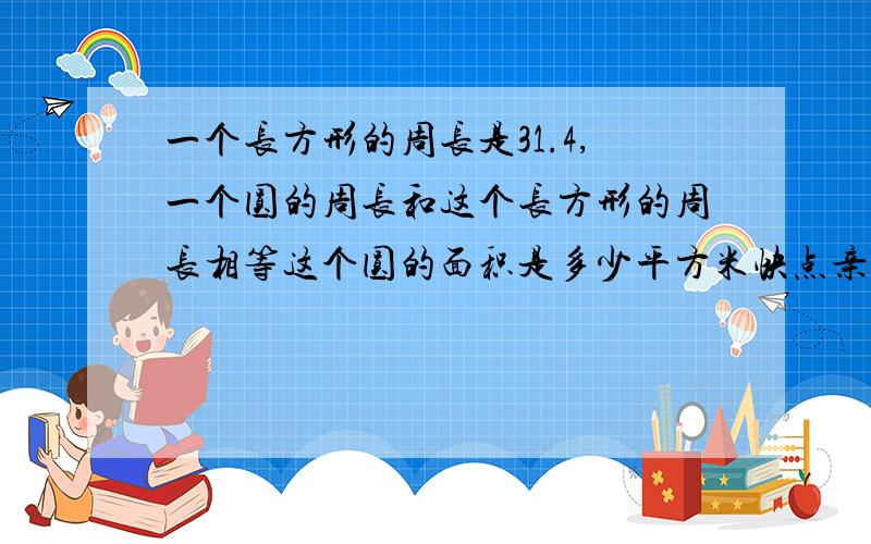 一个长方形的周长是31.4,一个圆的周长和这个长方形的周长相等这个圆的面积是多少平方米快点亲我在考试呢!