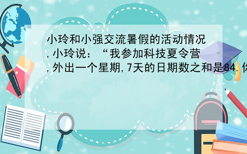 小玲和小强交流暑假的活动情况,小玲说：“我参加科技夏令营,外出一个星期,7天的日期数之和是84.你知道了我是几号出去的吗