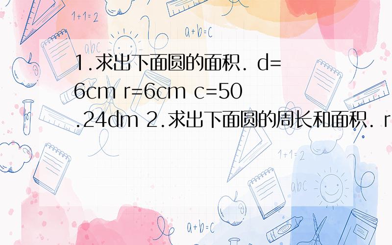 1.求出下面圆的面积. d=6cm r=6cm c=50.24dm 2.求出下面圆的周长和面积. r=4cm d=18m