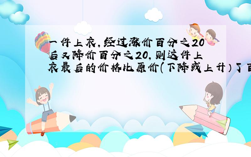 一件上衣,经过涨价百分之20后又降价百分之20,则这件上衣最后的价格比原价(下降或上升）了百分之多少?