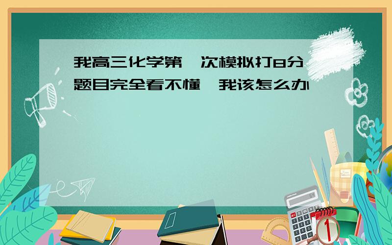 我高三化学第一次模拟打8分,题目完全看不懂,我该怎么办