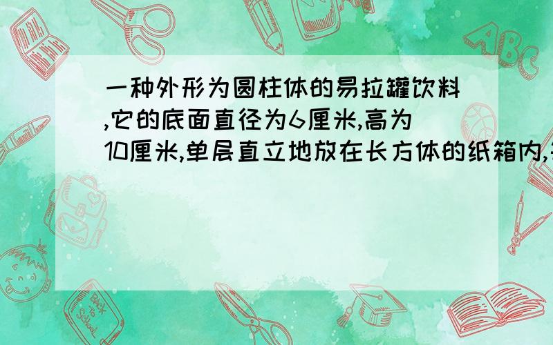 一种外形为圆柱体的易拉罐饮料,它的底面直径为6厘米,高为10厘米,单层直立地放在长方体的纸箱内,每箱4行,每行6个.