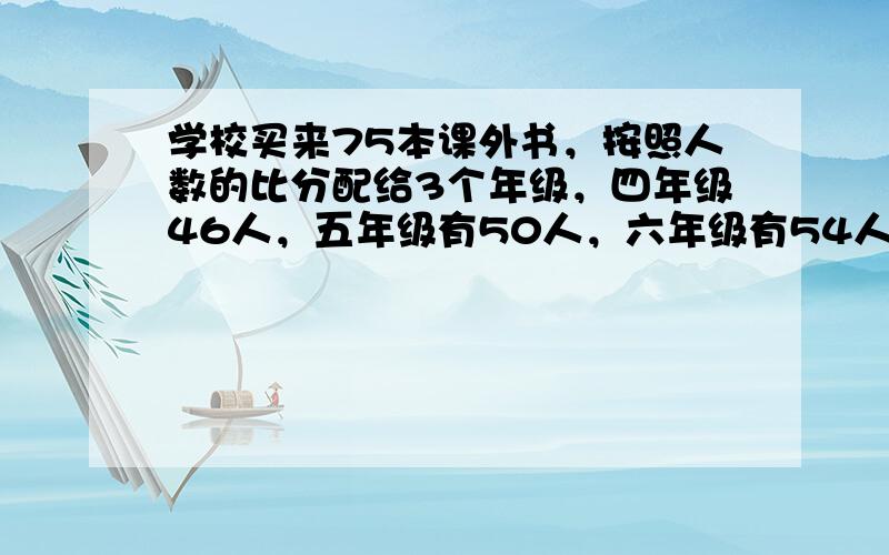 学校买来75本课外书，按照人数的比分配给3个年级，四年级46人，五年级有50人，六年级有54人，每个年级各分配多少本