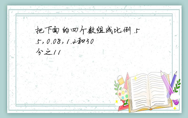 把下面的四个数组成比例 .5.5,0.08,1.2和30分之11