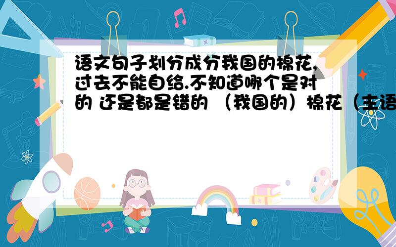 语文句子划分成分我国的棉花,过去不能自给.不知道哪个是对的 还是都是错的 （我国的）棉花（主语）,[过去][不能]自给（