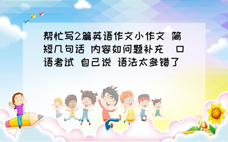 帮忙写2篇英语作文小作文 简短几句话 内容如问题补充（口语考试 自己说 语法太多错了）