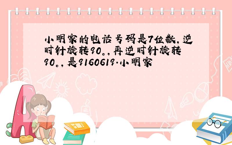 小明家的电话号码是7位数,逆时针旋转90°,再逆时针旋转90°,是9160619.小明家