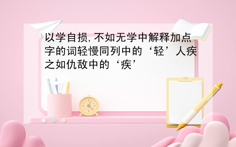 以学自损,不如无学中解释加点字的词轻慢同列中的‘轻’人疾之如仇敌中的‘疾’