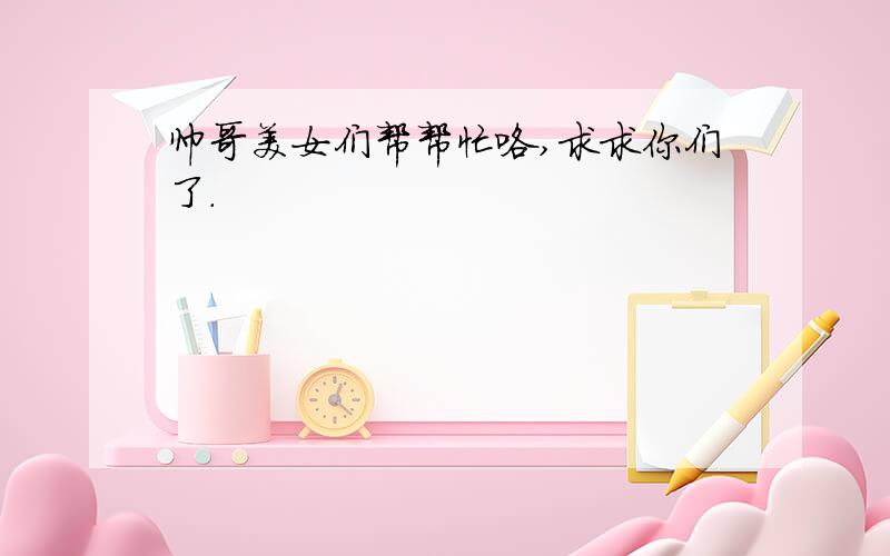 帅哥美女们帮帮忙咯,求求你们了.