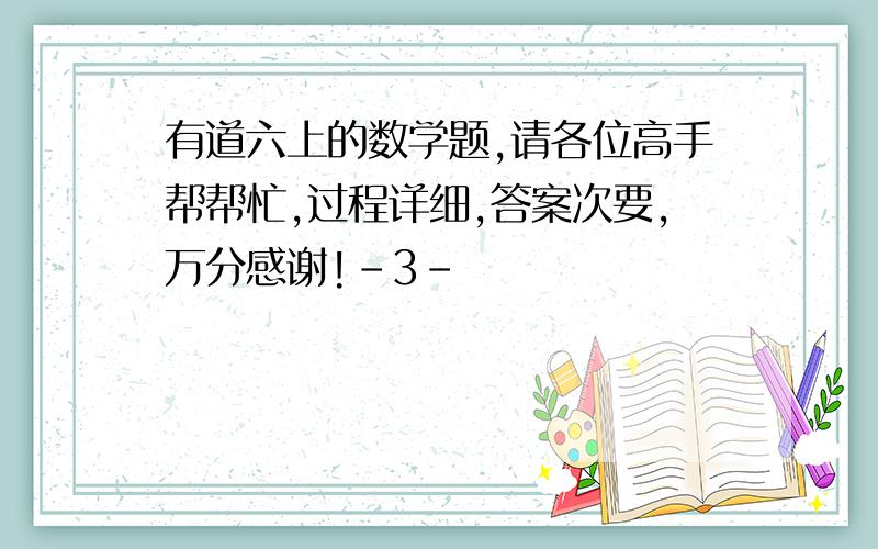 有道六上的数学题,请各位高手帮帮忙,过程详细,答案次要,万分感谢!-3-