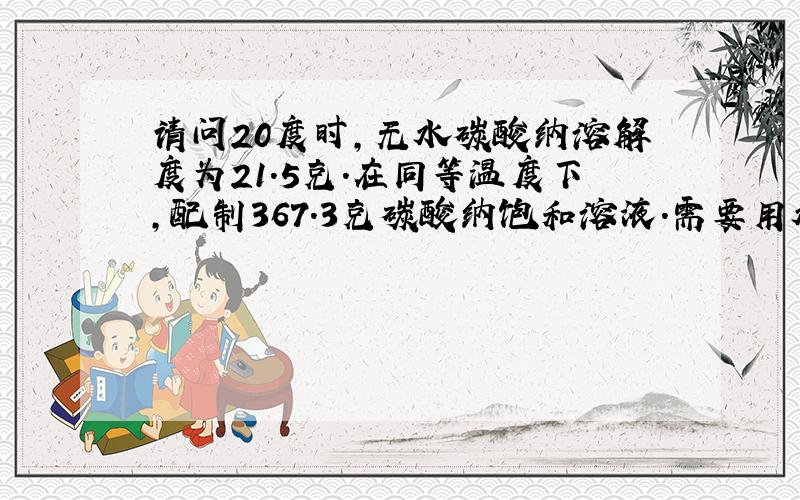 请问20度时,无水碳酸纳溶解度为21.5克.在同等温度下,配制367.3克碳酸纳饱和溶液.需要用水和碳酸纳多少